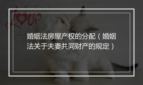 婚姻法房屋产权的分配（婚姻法关于夫妻共同财产的规定）