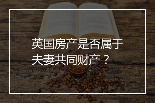 英国房产是否属于夫妻共同财产？
