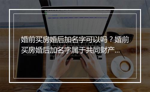 婚前买房婚后加名字可以吗？婚前买房婚后加名字属于共同财产吗？