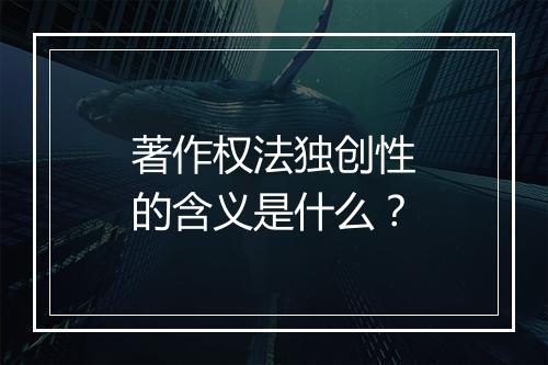 著作权法独创性的含义是什么？
