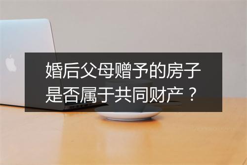 婚后父母赠予的房子是否属于共同财产？