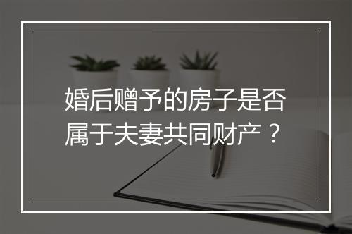 婚后赠予的房子是否属于夫妻共同财产？