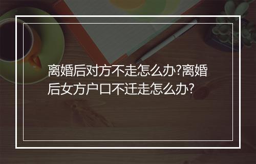 离婚后对方不走怎么办?离婚后女方户口不迁走怎么办?