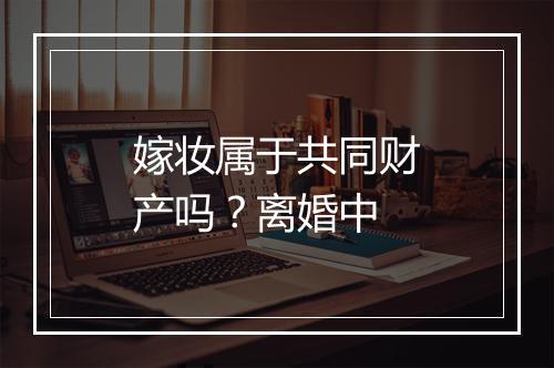 嫁妆属于共同财产吗？离婚中