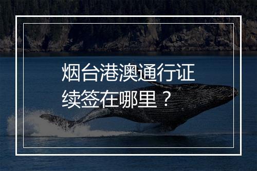 烟台港澳通行证续签在哪里？