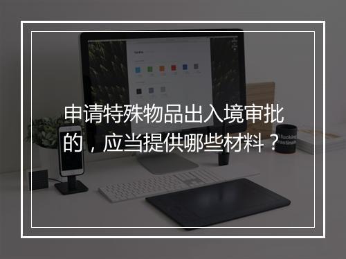 申请特殊物品出入境审批的，应当提供哪些材料？