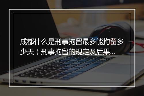 成都什么是刑事拘留最多能拘留多少天（刑事拘留的规定及后果）