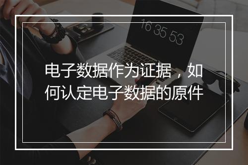 电子数据作为证据，如何认定电子数据的原件