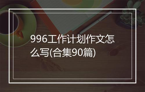 996工作计划作文怎么写(合集90篇)