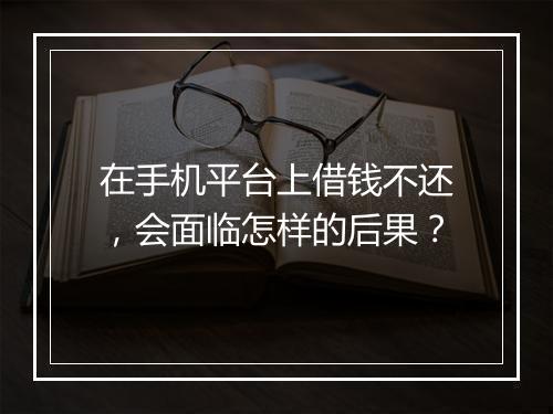 在手机平台上借钱不还，会面临怎样的后果？