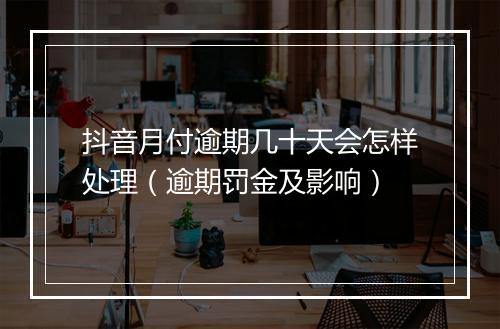 抖音月付逾期几十天会怎样处理（逾期罚金及影响）