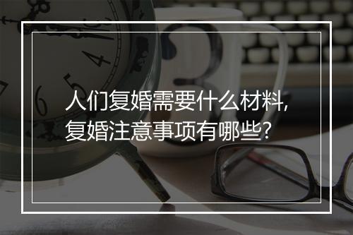 人们复婚需要什么材料,复婚注意事项有哪些?