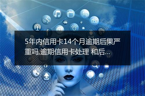 5年内信用卡14个月逾期后果严重吗,逾期信用卡处理 和后续影响