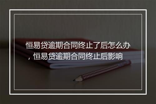 恒易贷逾期合同终止了后怎么办，恒易贷逾期合同终止后影响