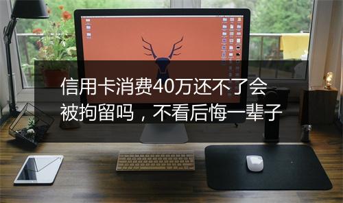 信用卡消费40万还不了会被拘留吗，不看后悔一辈子