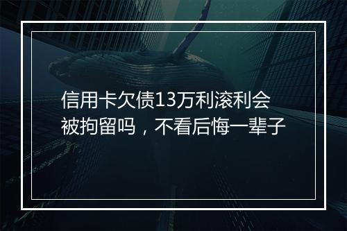 信用卡欠债13万利滚利会被拘留吗，不看后悔一辈子