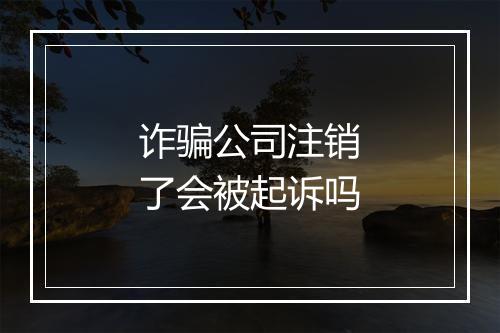 诈骗公司注销了会被起诉吗