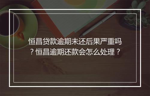 恒昌贷款逾期未还后果严重吗？恒昌逾期还款会怎么处理？