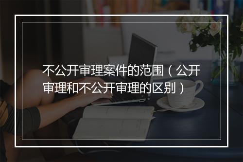 不公开审理案件的范围（公开审理和不公开审理的区别）