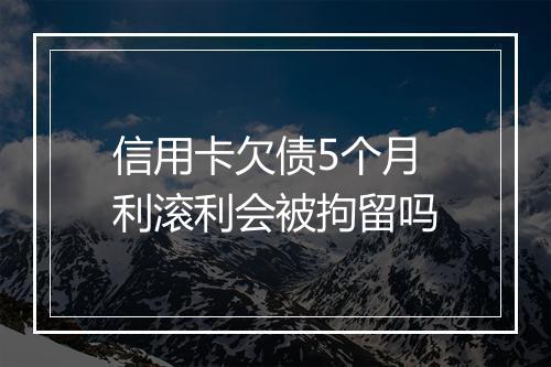 信用卡欠债5个月利滚利会被拘留吗