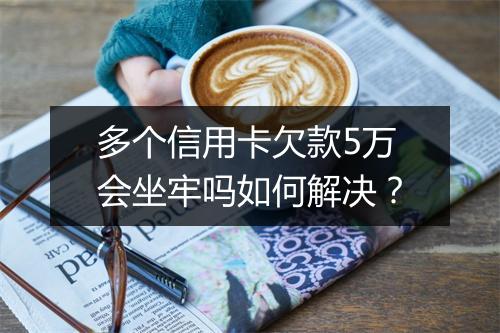 多个信用卡欠款5万会坐牢吗如何解决？