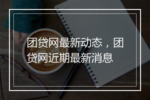 团贷网最新动态，团贷网近期最新消息