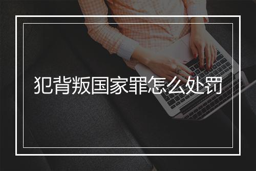 犯背叛国家罪怎么处罚
