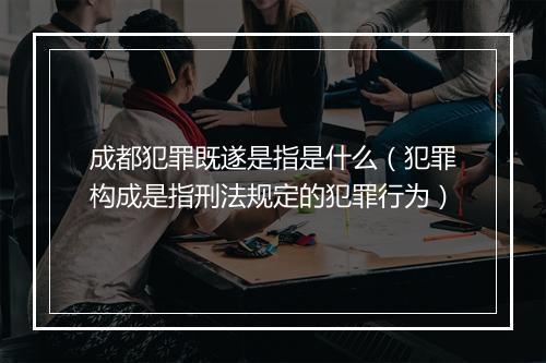 成都犯罪既遂是指是什么（犯罪构成是指刑法规定的犯罪行为）