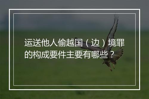 运送他人偷越国（边）境罪的构成要件主要有哪些？