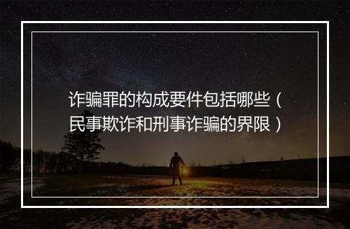 诈骗罪的构成要件包括哪些（民事欺诈和刑事诈骗的界限）