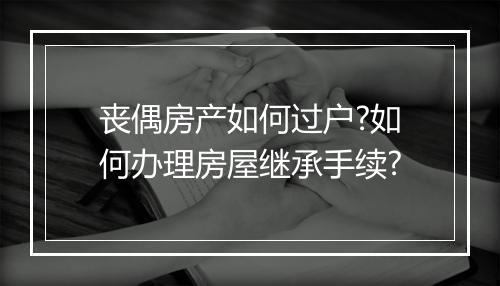 丧偶房产如何过户?如何办理房屋继承手续?