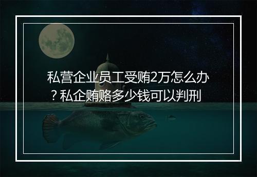 私营企业员工受贿2万怎么办？私企贿赂多少钱可以判刑