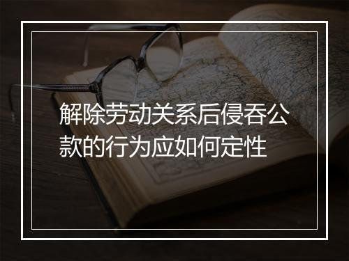 解除劳动关系后侵吞公款的行为应如何定性