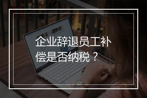 企业辞退员工补偿是否纳税？