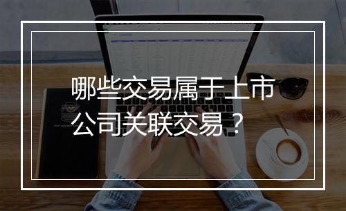 哪些交易属于上市公司关联交易？