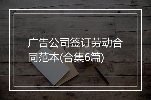 广告公司签订劳动合同范本(合集6篇)