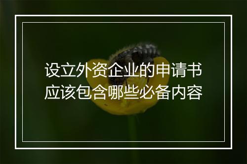 设立外资企业的申请书应该包含哪些必备内容