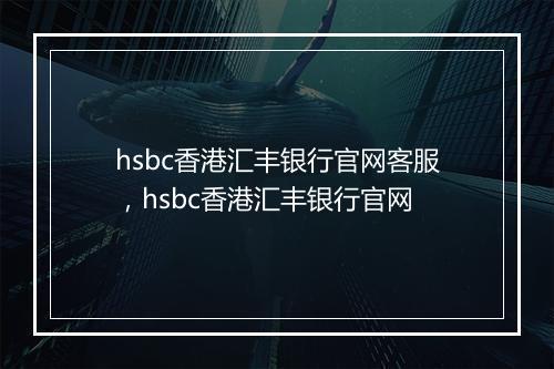 hsbc香港汇丰银行官网客服，hsbc香港汇丰银行官网