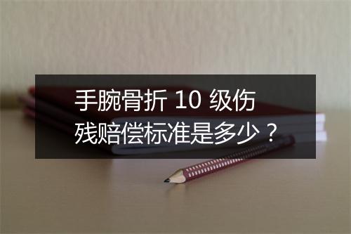 手腕骨折 10 级伤残赔偿标准是多少？