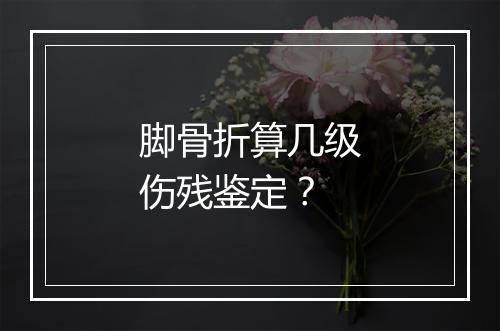 脚骨折算几级伤残鉴定？