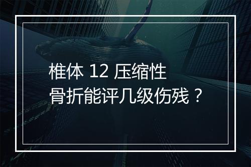椎体 12 压缩性骨折能评几级伤残？