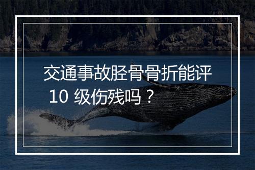 交通事故胫骨骨折能评 10 级伤残吗？