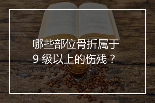 哪些部位骨折属于 9 级以上的伤残？