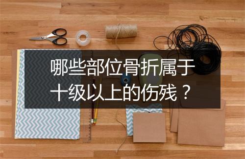 哪些部位骨折属于十级以上的伤残？