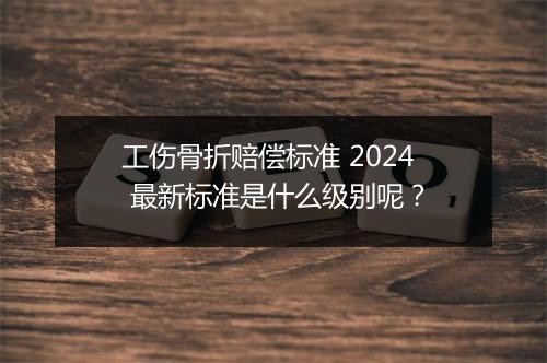 工伤骨折赔偿标准 2024 最新标准是什么级别呢？