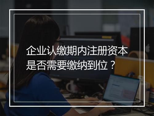 企业认缴期内注册资本是否需要缴纳到位？