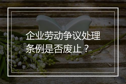 企业劳动争议处理条例是否废止？