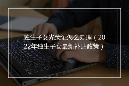 独生子女光荣证怎么办理（2022年独生子女最新补贴政策）
