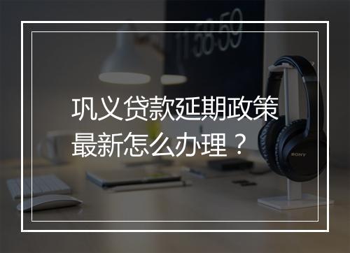 巩义贷款延期政策最新怎么办理？