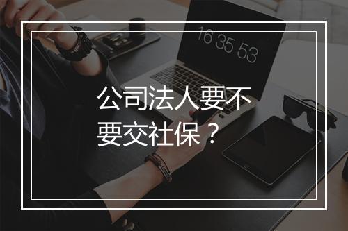 公司法人要不要交社保？